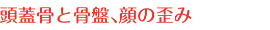 頭蓋骨と骨盤、顔の歪み